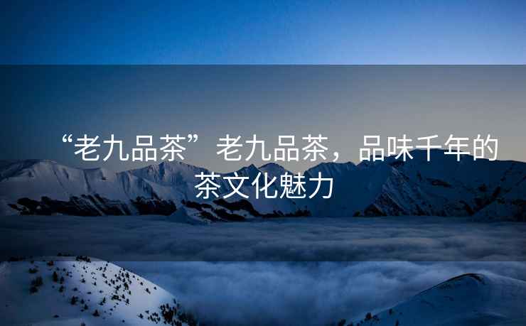 “老九品茶”老九品茶，品味千年的茶文化魅力