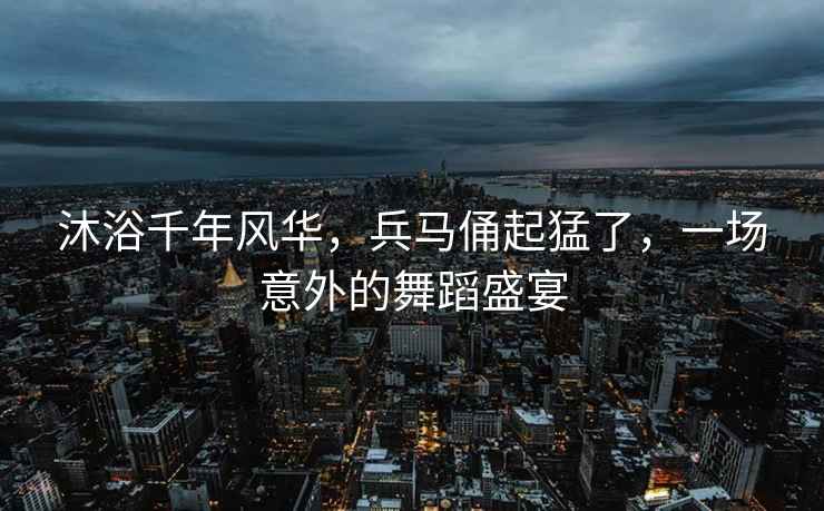 沐浴千年風華，兵馬俑起猛了，一場意外的舞蹈盛宴