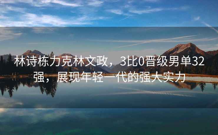 林詩棟力克林文政，3比0晉級男單32強，展現年輕一代的強大實力