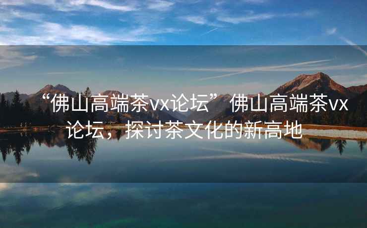“佛山高端茶vx論壇”佛山高端茶vx論壇，探討茶文化的新高地