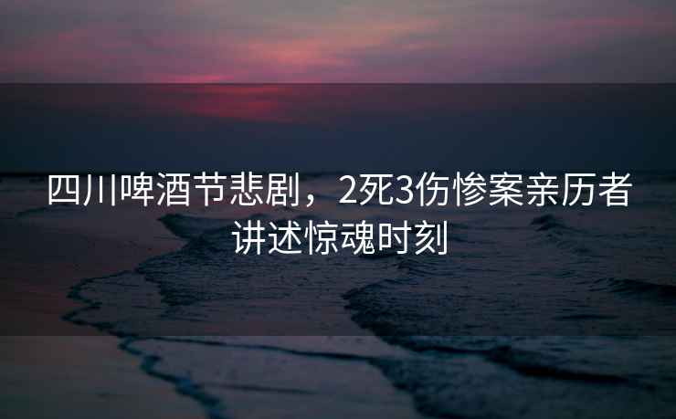 四川啤酒節悲劇，2死3傷慘案親歷者講述驚魂時刻