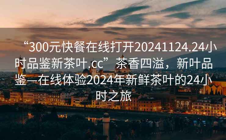 “300元快餐在線打開20241124.24小時(shí)品鑒新茶葉.cc”茶香四溢，新葉品鑒—在線體驗(yàn)2024年新鮮茶葉的24小時(shí)之旅