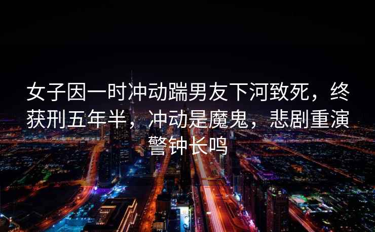 女子因一時(shí)沖動(dòng)踹男友下河致死，終獲刑五年半，沖動(dòng)是魔鬼，悲劇重演警鐘長(zhǎng)鳴