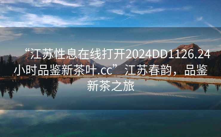 “江蘇性息在線打開2024DD1126.24小時品鑒新茶葉.cc”江蘇春韻，品鑒新茶之旅