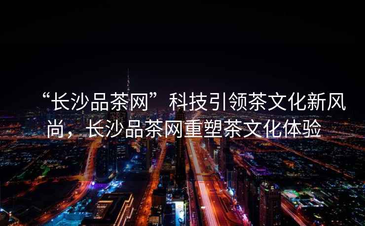 “長沙品茶網(wǎng)”科技引領茶文化新風尚，長沙品茶網(wǎng)重塑茶文化體驗