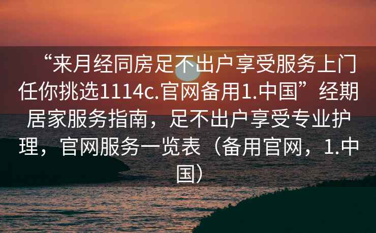 “來月經(jīng)同房足不出戶享受服務(wù)上門任你挑選1114c.官網(wǎng)備用1.中國”經(jīng)期居家服務(wù)指南，足不出戶享受專業(yè)護(hù)理，官網(wǎng)服務(wù)一覽表（備用官網(wǎng)，1.中國）