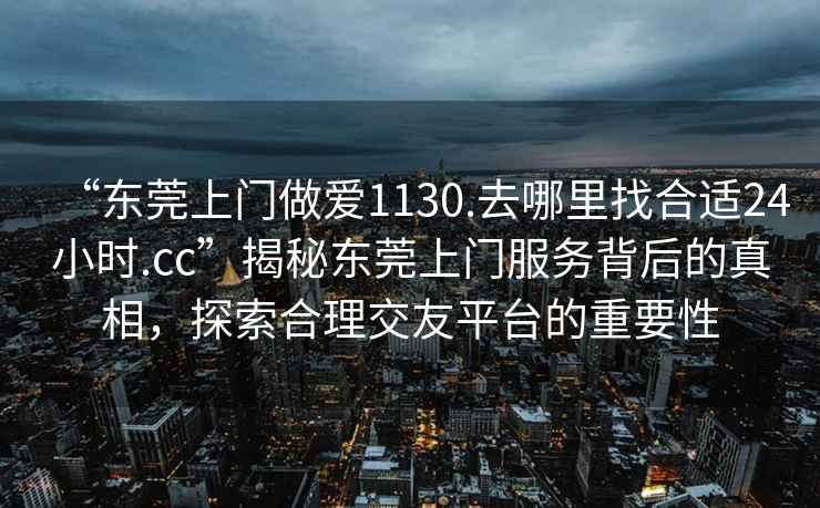 “東莞上門做愛1130.去哪里找合適24小時.cc”揭秘東莞上門服務背后的真相，探索合理交友平臺的重要性