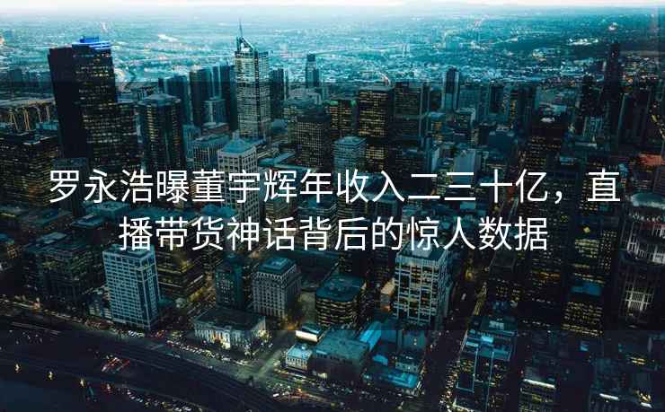 羅永浩曝董宇輝年收入二三十億，直播帶貨神話背后的驚人數據