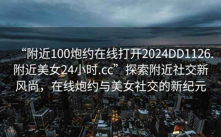 “附近100炮約在線打開2024DD1126.附近美女24小時.cc”探索附近社交新風尚，在線炮約與美女社交的新紀元