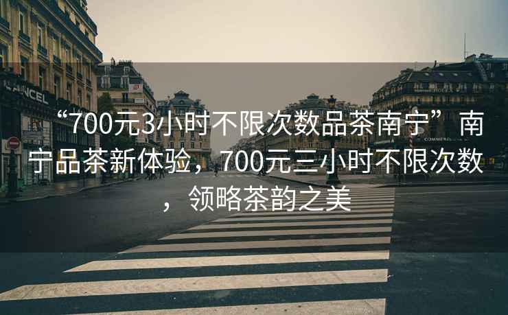 “700元3小時不限次數品茶南寧”南寧品茶新體驗，700元三小時不限次數，領略茶韻之美