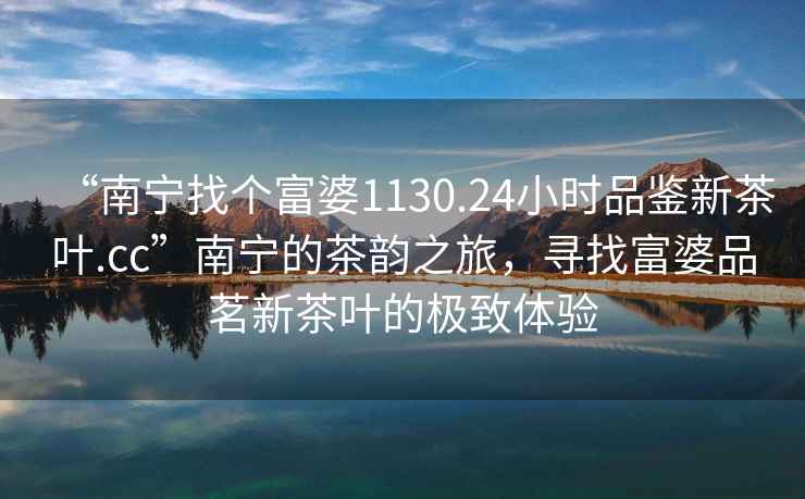 “南寧找個富婆1130.24小時品鑒新茶葉.cc”南寧的茶韻之旅，尋找富婆品茗新茶葉的極致體驗