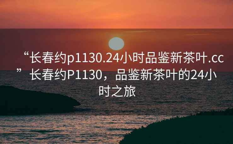 “長春約p1130.24小時品鑒新茶葉.cc”長春約P1130，品鑒新茶葉的24小時之旅