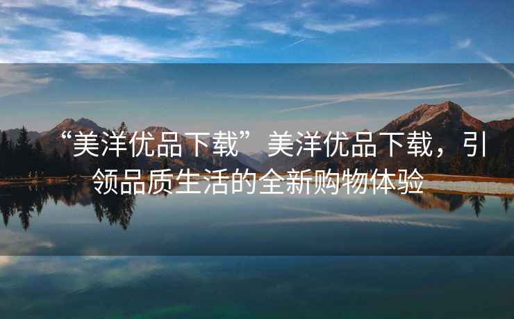 “美洋優品下載”美洋優品下載，引領品質生活的全新購物體驗