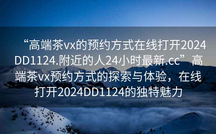“高端茶vx的預約方式在線打開2024DD1124.附近的人24小時最新.cc”高端茶vx預約方式的探索與體驗，在線打開2024DD1124的獨特魅力