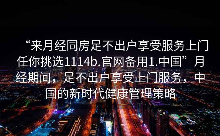 “來月經同房足不出戶享受服務上門任你挑選1114b.官網備用1.中國”月經期間，足不出戶享受上門服務，中國的新時代健康管理策略