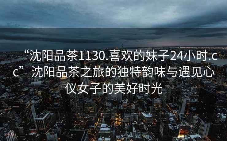 “沈陽品茶1130.喜歡的妹子24小時.cc”沈陽品茶之旅的獨特韻味與遇見心儀女子的美好時光