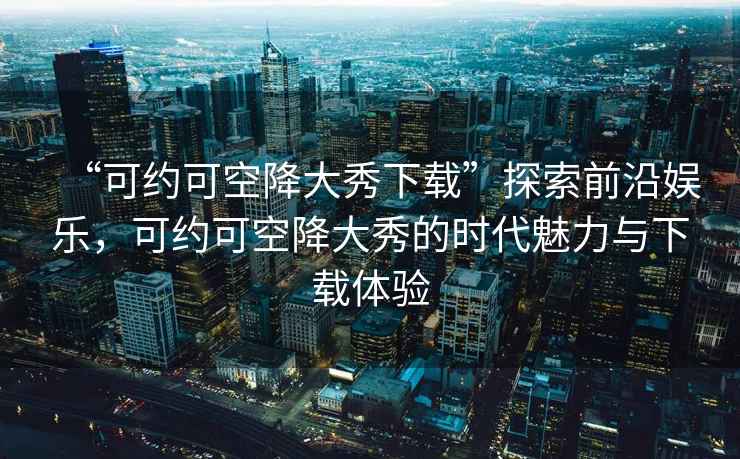 “可約可空降大秀下載”探索前沿娛樂，可約可空降大秀的時代魅力與下載體驗