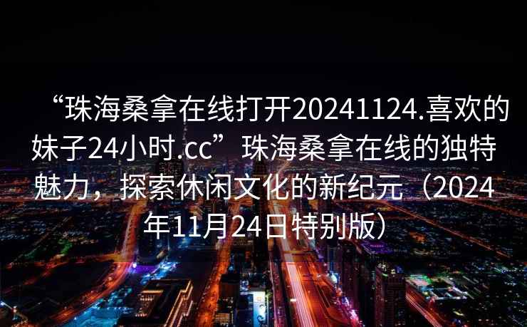 “珠海桑拿在線打開20241124.喜歡的妹子24小時.cc”珠海桑拿在線的獨特魅力，探索休閑文化的新紀元（2024年11月24日特別版）
