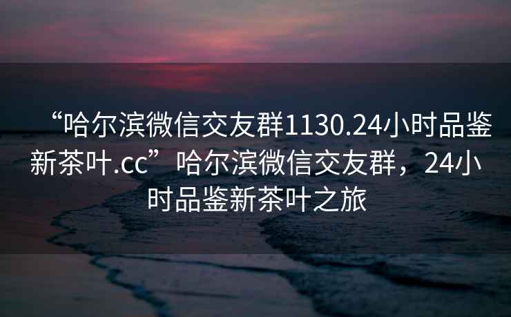 “哈爾濱微信交友群1130.24小時(shí)品鑒新茶葉.cc”哈爾濱微信交友群，24小時(shí)品鑒新茶葉之旅