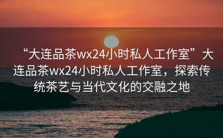 “大連品茶wx24小時私人工作室”大連品茶wx24小時私人工作室，探索傳統茶藝與當代文化的交融之地