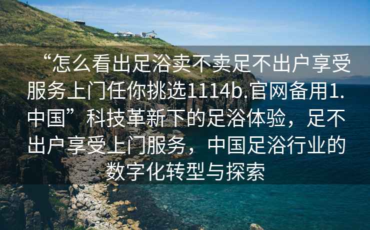 “怎么看出足浴賣不賣足不出戶享受服務上門任你挑選1114b.官網(wǎng)備用1.中國”科技革新下的足浴體驗，足不出戶享受上門服務，中國足浴行業(yè)的數(shù)字化轉型與探索