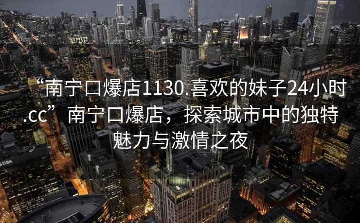 “南寧口爆店1130.喜歡的妹子24小時.cc”南寧口爆店，探索城市中的獨特魅力與激情之夜