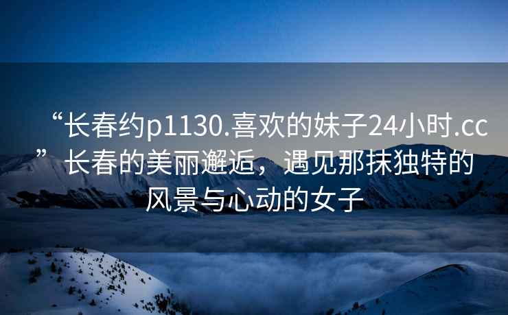 “長春約p1130.喜歡的妹子24小時.cc”長春的美麗邂逅，遇見那抹獨特的風景與心動的女子