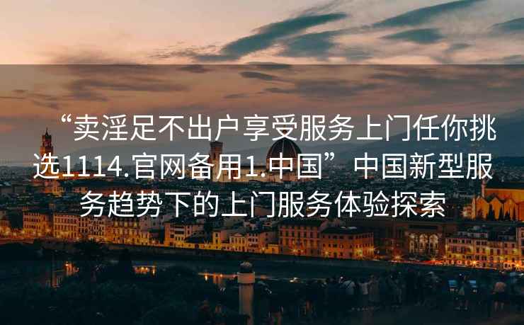 “賣淫足不出戶享受服務上門任你挑選1114.官網備用1.中國”中國新型服務趨勢下的上門服務體驗探索