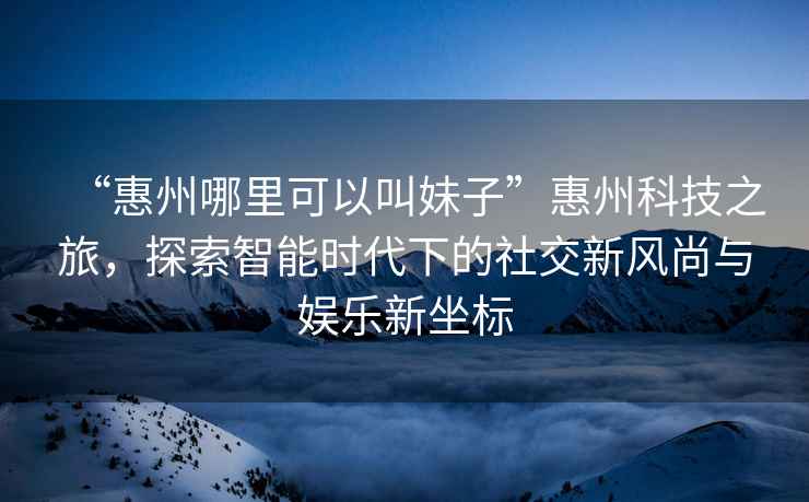 “惠州哪里可以叫妹子”惠州科技之旅，探索智能時代下的社交新風尚與娛樂新坐標