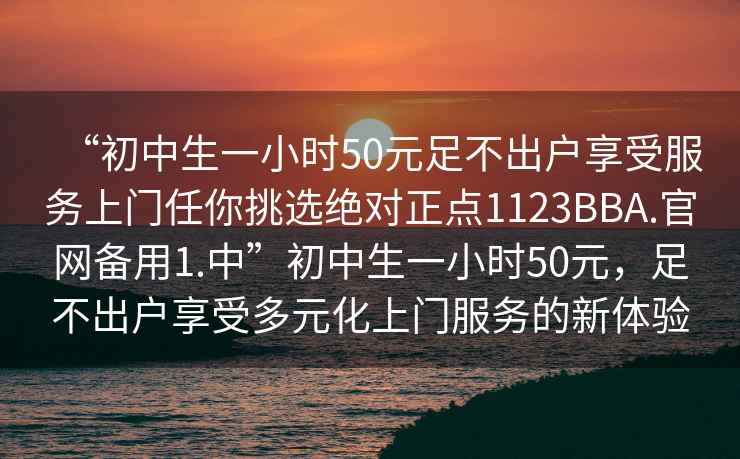 “初中生一小時50元足不出戶享受服務上門任你挑選絕對正點1123BBA.官網備用1.中”初中生一小時50元，足不出戶享受多元化上門服務的新體驗