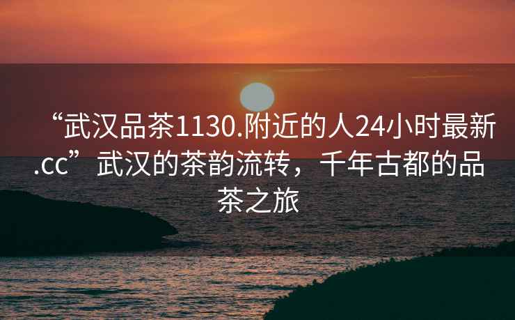 “武漢品茶1130.附近的人24小時最新.cc”武漢的茶韻流轉(zhuǎn)，千年古都的品茶之旅