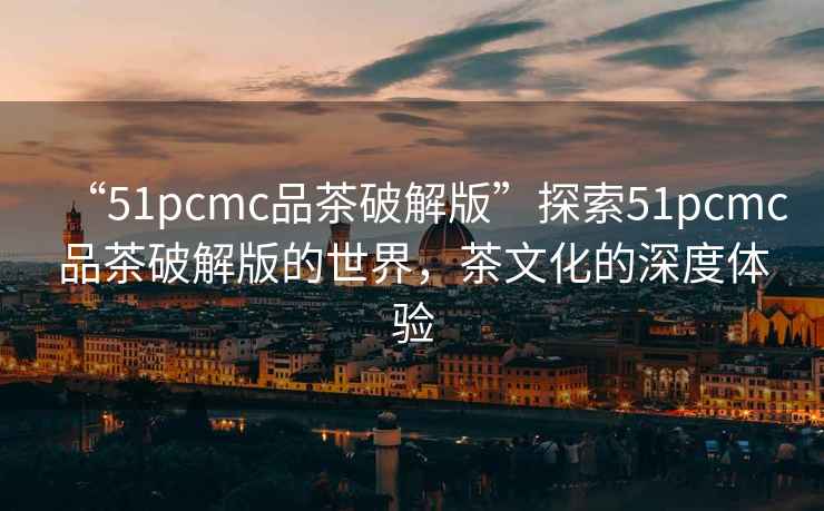 “51pcmc品茶破解版”探索51pcmc品茶破解版的世界，茶文化的深度體驗