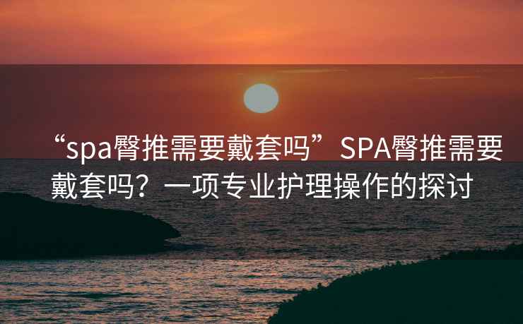 “spa臀推需要戴套嗎”SPA臀推需要戴套嗎？一項專業護理操作的探討