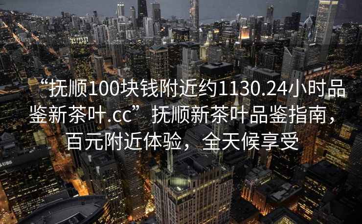“撫順100塊錢附近約1130.24小時品鑒新茶葉.cc”撫順新茶葉品鑒指南，百元附近體驗，全天候享受