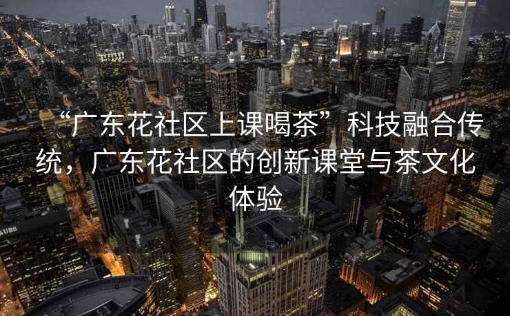 “廣東花社區上課喝茶”科技融合傳統，廣東花社區的創新課堂與茶文化體驗