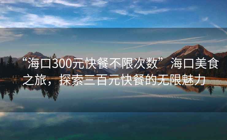 “海口300元快餐不限次數”海口美食之旅，探索三百元快餐的無限魅力