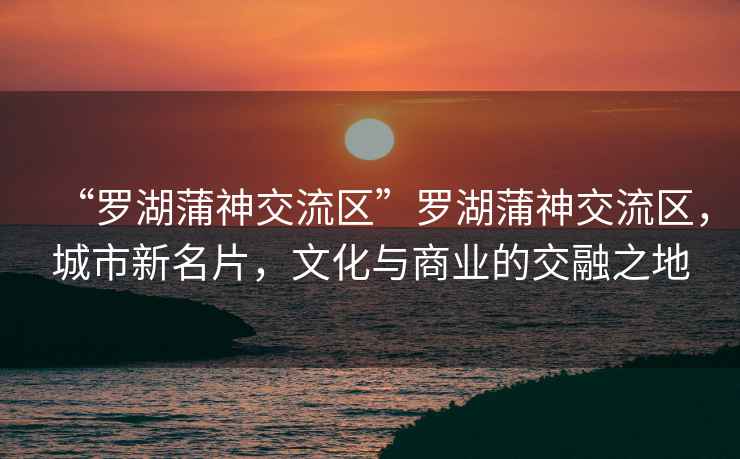 “羅湖蒲神交流區”羅湖蒲神交流區，城市新名片，文化與商業的交融之地