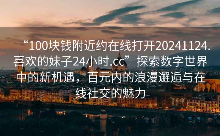 “100塊錢附近約在線打開20241124.喜歡的妹子24小時.cc”探索數字世界中的新機遇，百元內的浪漫邂逅與在線社交的魅力