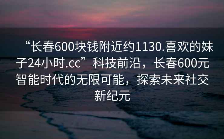 “長春600塊錢附近約1130.喜歡的妹子24小時.cc”科技前沿，長春600元智能時代的無限可能，探索未來社交新紀元