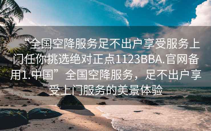 “全國空降服務足不出戶享受服務上門任你挑選絕對正點1123BBA.官網備用1.中國”全國空降服務，足不出戶享受上門服務的美景體驗