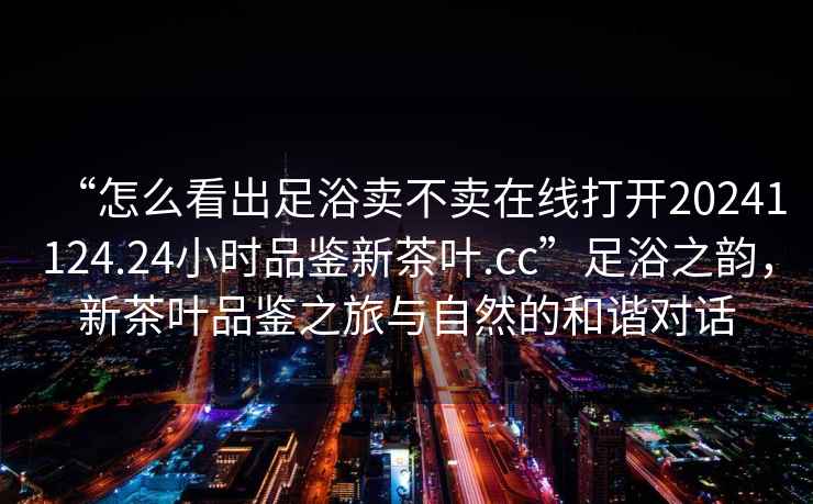 “怎么看出足浴賣不賣在線打開20241124.24小時(shí)品鑒新茶葉.cc”足浴之韻，新茶葉品鑒之旅與自然的和諧對(duì)話