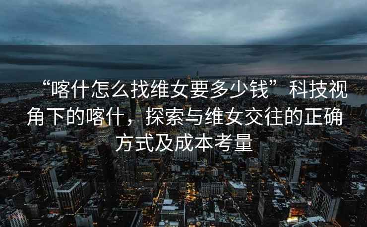 “喀什怎么找維女要多少錢”科技視角下的喀什，探索與維女交往的正確方式及成本考量
