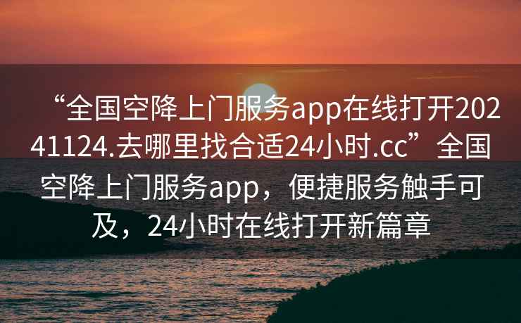 “全國空降上門服務app在線打開20241124.去哪里找合適24小時.cc”全國空降上門服務app，便捷服務觸手可及，24小時在線打開新篇章