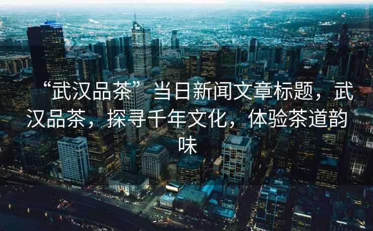 “武漢品茶”當日新聞文章標題，武漢品茶，探尋千年文化，體驗茶道韻味