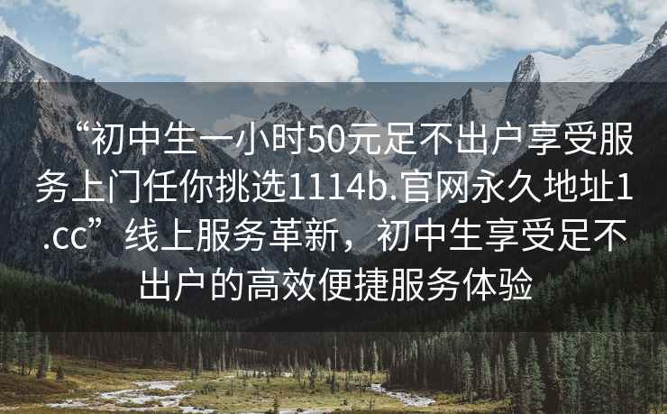“初中生一小時50元足不出戶享受服務上門任你挑選1114b.官網永久地址1.cc”線上服務革新，初中生享受足不出戶的高效便捷服務體驗