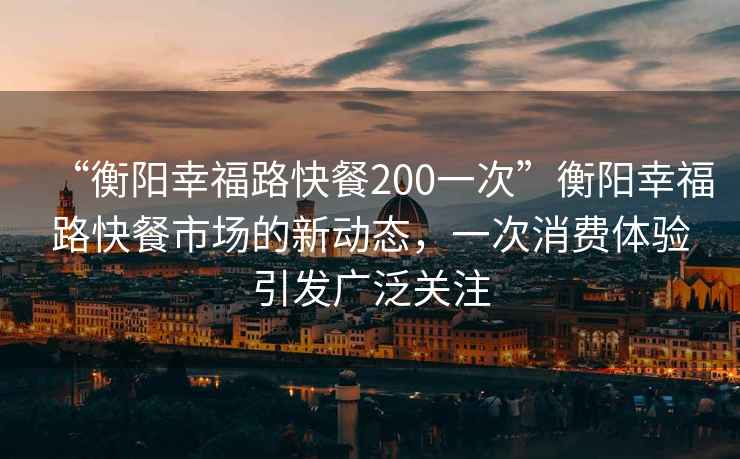 “衡陽幸福路快餐200一次”衡陽幸福路快餐市場的新動態，一次消費體驗引發廣泛關注