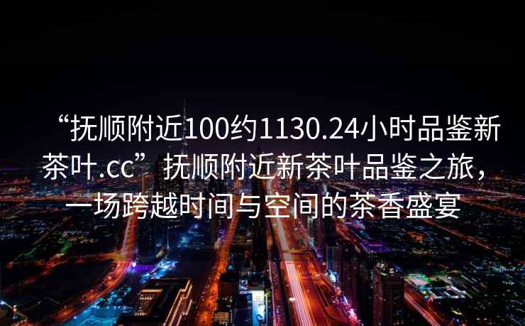“撫順附近100約1130.24小時品鑒新茶葉.cc”撫順附近新茶葉品鑒之旅，一場跨越時間與空間的茶香盛宴