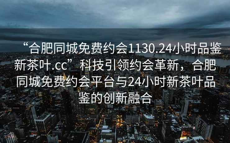 “合肥同城免費(fèi)約會(huì)1130.24小時(shí)品鑒新茶葉.cc”科技引領(lǐng)約會(huì)革新，合肥同城免費(fèi)約會(huì)平臺(tái)與24小時(shí)新茶葉品鑒的創(chuàng)新融合