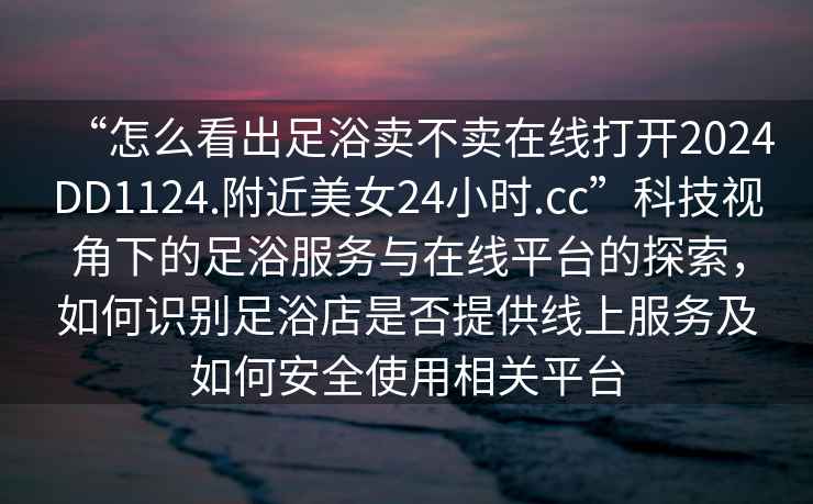 “怎么看出足浴賣不賣在線打開2024DD1124.附近美女24小時(shí).cc”科技視角下的足浴服務(wù)與在線平臺(tái)的探索，如何識(shí)別足浴店是否提供線上服務(wù)及如何安全使用相關(guān)平臺(tái)