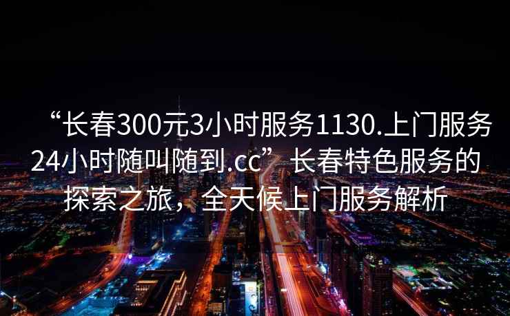 “長春300元3小時服務1130.上門服務24小時隨叫隨到.cc”長春特色服務的探索之旅，全天候上門服務解析
